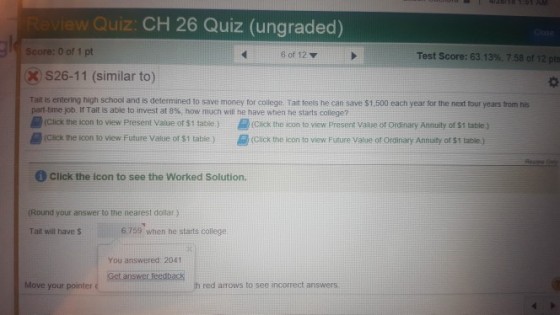 ew Quiz: CH 26 Quiz (ungraded) Score: 0 of 1 pt XS26-11 (similar to) Tait is entering high school and is determined to save money for college. Tait teels he can save $1.500 each year for the next four years from his 6 of 12 Test score: 63.13%, 7.58 of 12 pts part-time job. ir Tait is able to invest at 8%, how much will he have when he starts college? (Click the scon to view Present Value of $1 table)(cick the icon to view Present Value or ordinary Annuity of $t1 table ) (CacK the icon to view Future Value of s1 table) (Click the icon to vnew Future Vatue of orainary Annuity of $1 table Click the icon to see the Worked Solution. (Round your a?swer to the nearest dollar) Tait wil have s 6.759 when he starts college You answered: 2041 Move your pointer c red arrows to see incorrect answers