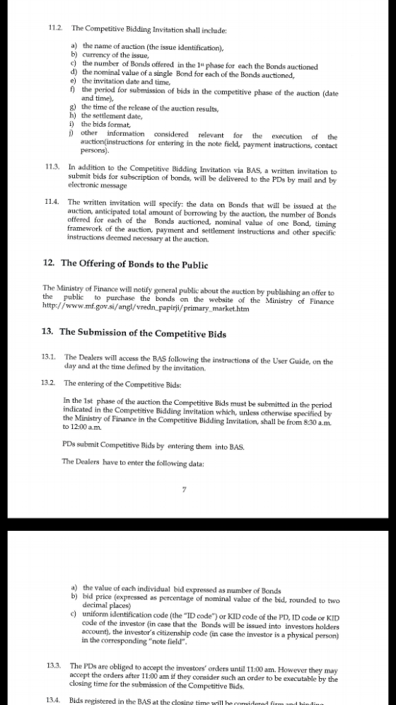 112. The Competitive Bidding Invitation shall include: a) the name of auction (the issue identification). b) currency of the issue, c the number of Bonds offered in the 1 phase for each the Bonds auctioned d) the nominal value of a single Bond for each of the Bonds auctioned, e) the invitation date and time, f the period for submission of bids in the competitive phase of the auction (date and time). g) the time of the release of the auction results, h) the settlement date, i) the bids format, ) other information considered relevant for the execution of the auction(instructions for entering in the note field, payment instructions, contact persons) In addition to the Competitive Bidding submit bids for subscription of bonds, will be delivered to the PDs by mail and by electronic message 11.3. Invitation via BAS, a written invitation to written invitation will specify: the data on Bonds that will be issued at the auction, anticipated total amount of brTowing by the auction, the number of Bonds offered for each of the Bonds auctioned, nominal value of one Bond, timing framework of the auction, payment and settlement instructions and other specific instructions deemed necessary at the auction. 11.4. The 12. The Offering of Bonds to the Public The Ministry of Finance will notify general public about the auction by publishing an offer to the public to purchase the bonds on the website of the Ministry of Finance http://www.mf.gov.si/angl/vredn_papirji/primary markethtm 13. The Submission of the Competitive Bids 13.1. The Dealers will access the BAS following the instructions of the User Guide, on the 13.2. The entering of the Competitive Bids: day and at the time defined by the invitation. In the 1st phase of the auction the Competitive Bids must be submitted in the period indicated in the Competitive Bidding Invitation which, unless otherwise specified by the Ministry of Finance in the Competitive Bidding Invitation, shall be from 8.30 a.m to 12:00 a.m. PDs submit Competitive Bids by entering them into BAS. The Dealers have to enter the following data a) the value of each individual bid expressed as number of Bonds b) bid price (expressed as percentage of nominal value of the bid, rounded to two decimal places) uniform identification code (the ID code) or KID code of the PD, ID code or KID code of the investor (in case that the Bonds will sued into investors holders account), the investors citizenship code (in case the investor is a physical person) c) in the corresponding note field The PDs are obliged to accept the investors orders until 11:00 am. However they may accept the orders after 11:00 am if they consider such an order to be executable by the closing time for the submission of the Competitive Bids. 13.3. 13.4. Bids registered in the BAS atime