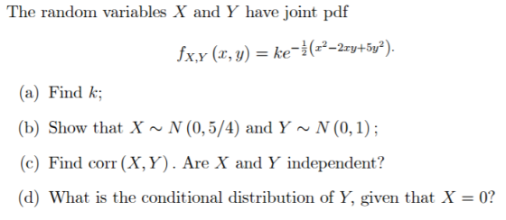 The random variables X and Y have joint pdf X,Y (z, y) = ke-2(-2-2xy+5y2 (a) ul k (b) Show that X~N (0,5/4) and Y~N (0,1); (c) Find corr (X,Y). Are X and Y independent? (d) What is the conditional distribution of Y, given that X 0?