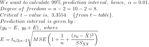 \\ We\ want\ to\ calculate\ 99\%\ prediction\ interval,\ hence,\ \alpha = 0.01.\\ Degree\ of\ freedom = n -2 = 10-2 = 8.\\ Critical\ t-value\ is,\ 3.3554\ \ \ \ \{from\ t-table\}.\\ Prediction\ interval\ is\ given\ by:\\ \left ( y_0 - E,\ y_0 + E \right ),\ where\\ E = t_{\alpha/2;n-2} \sqrt{MSE\left ( 1+ \frac{1}{n} + \frac{(x_0 - \bar{X})^2}{SS_{XX}} \right )}