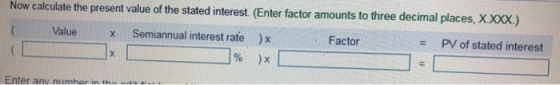 Now calculate the present value of the stated interest. (Enter factor amounts to three decimal places, X.XXX.) Value X Factor