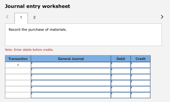 Journal entry worksheet 2 Record the purchase of materials. Note: Enter debits before credits. Transaction General Journal Debit Credit