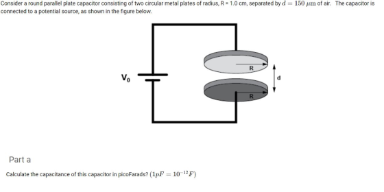Consider a round parallel plate capacitor consisting of two circular metal plates of radius, R = 1.0 cm, separated by d = 150 μm of air. The capacitor is connected to a potential source, as shown in the figure below. Part a Calculate the capacitance of this capacitor in picoFarads? (1pF 10-12F)