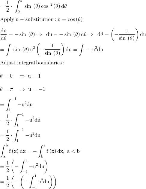 \\\mathrm{=\frac{1}{2}\cdot \:\int _0^{\pi \:}\sin \:\left(\theta \right)\cos \:^2\left(\theta \right)d\theta }\\ \\ \mathrm{\mathrm{Apply\:u-substitution:}\:u=\cos \left(\theta \right)}\\ \\ \mathrm{\frac{du}{d\theta }=-\sin \:\left(\theta \right)\Rightarrow \:\:du=-\sin \:\left(\theta \right)d\theta \Rightarrow \:\:d\theta =\left(-\frac{1}{\sin \:\left(\theta \right)}\right)du}\\ \\ \mathrm{=\int \:\sin \:\left(\theta \right)u^2\left(-\frac{1}{\sin \:\left(\theta \right)}\right)du=\int \:\:-u^2du}\\ \\ \mathrm{Adjust\:integral\:boundaries:}\\ \\ \mathrm{\theta =0\quad \Rightarrow \:u=1}\\ \\ \mathrm{\theta =\pi \quad \Rightarrow \:u=-1}\\ \\ \mathrm{=\int _1^{-1}-u^2du}\\ \\ \mathrm{=\frac{1}{2}\cdot \int _1^{-1}-u^2du}\\ \\ \mathrm{=\frac{1}{2}\cdot \int _1^{-1}-u^2du}\\ \\ \mathrm{\int _a^bf\left(x\right)dx=-\int _b^af\left(x\right)dx,\:a<b}\\ \\ \mathrm{=\frac{1}{2}\left(-\int _{-1}^1-u^2du\right)}\\ \\ \mathrm{=\frac{1}{2}\left(-\left(-\int _{-1}^1u^2du\right)\right)}\\ \\