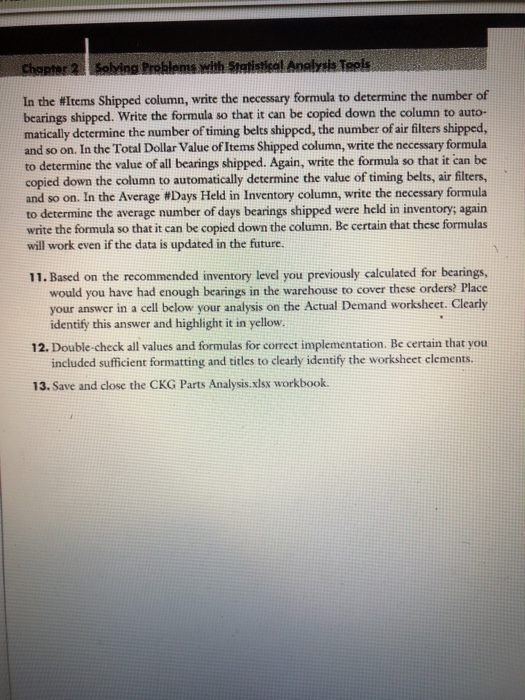 In the #Items shipped column, write the necessary formula to determine the number of bearings shipped. Write the formula so that it can be copied down the column to auto- matically determine the number of timing belts shipped, the number of air filters shipped, and so on. In the Total Dollar Value of Items Shipped column, write the necessary formula to determine the value of all bearings shipped. Again, write the formula so that it can be copied down the column to automatically determine the value of timing belts, air filters, and so on. In the Average #Days Held in inventory column, write the necessary formula to determine the average number of days bearings shipped were held in inventory; again write the formula so that it can be copied down the column. Be certain that these formulas will work even if the data is updated in the future. 11. Based on the recommended inventory level you previously calculated for bearings, would you have had enough bearings in the warehouse to cover these orders? Place your answer in a cell below your analysis on the Actual Demand workshcet. Clearly identify this answer and highlight it in yellow 12. Double-check all values and formulas for correct implementation. Be certain that you included sufficient formatting and titles to clearly identify the worksheet clements. 13. Save and close the CKG Parts Analysis.xlsx workbook