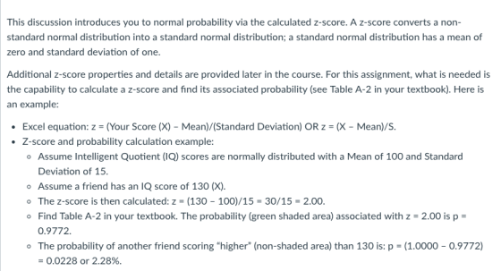 This discussion introduces you to normal probability via the calculated z-score. A z-score converts a non- standard normal distribution into a standard normal distribution; a standard normal distribution has a mean of zero and standard deviation of one. Additional z-score properties and details are provided later in the course. For this assignment, what is needed is the capability to calculate a z-score and find its associated probability (see Table A-2 in your textbook). Here is an example: Excel equation: z = (Your Score (X)-Mean)/Standard Deviation) OR z = (X-Mean)/s. Z-score and probability calculation example o Assume Intelligent Quotient (IQ) scores are normally distributed with a Mean of 100 and Standard . Deviation of T5 o Assume a friend has an IQ score of 130 (X). o The z-score is then calculated: z (130 100)/15-30/15-2.00. Find Table A-2 in your textbook. The probability (green shaded area) associated with z -2.00 is p- 0.9772 o The probability of another friend scoring higher (non-shaded area) than 130 is: p (1.0000 0.9772) 0.0228 or 2.28%.