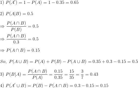 \\ 1)\ P(A')=1-P(A)=1-0.35=0.65\\ \\ 2)\ P(A|B)=0.5\\ \\ \Rightarrow \frac{P(A\cap B)}{P(B)}=0.5\\\\ \Rightarrow \frac{P(A\cap B)}{0.3}=0.5\\ \\ \Rightarrow P(A\cap B)=0.15\\ \\ So,\ P(A\cup B)=P(A)+P(B)-P(A\cup B)=0.35+0.3-0.15=0.5\\ \\ 3)\ P(B|A)=\frac{P(A\cap B)}{P(A)}=\frac{0.15}{0.35}=\frac{15}{35}=\frac{3}{7}=0.43\\ \\ 4)\ P(A'\cup B)=P(B)-P(A\cap B)=0.3-0.15=0.15