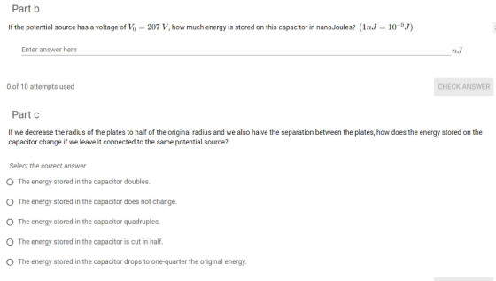 Part b If the potential source has a voltage of Vo 207 V, how much energy is stored on this capacitor in nanoJoules? (1nJ 109.J) Enter answer here n.J 0 of 10 attempts used CHECK ANSWER Part c If we decrease the radius of the plates to half of the original radius and we also halve the separation between the plates, how does the energy stored on the capacitor change if we leave it connected to the same potential source? Select the correct answer O The energy stored in the capacitor doubles. O The energy stored in the capacitor does not change. O The energy stored in the capacitor quadruples. O The energy stored in the capacitor is cut in half O The energy stored in the capacitor drops to one-quarter the original energy.