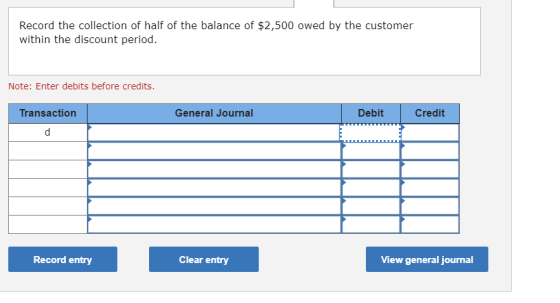 Record the collection of half of the balance of $2,500 owed by the customer within the discount period. Note: Enter debits be