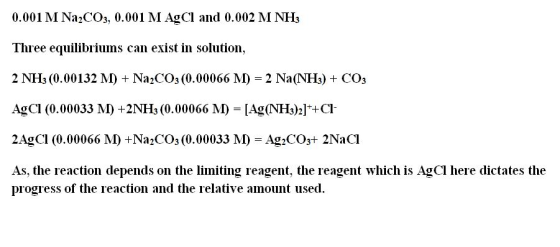 0.001 M Na2CO3, 0.001 M AgCl and 0.002 M NHs Three equilibriums can exist in solution, 2 NH3 (0.00132 M) + Na2CO3 (0.00066 M)