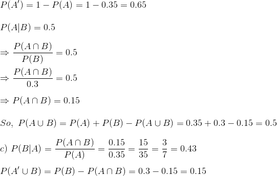 \\ P(A')=1-P(A)=1-0.35=0.65\\ \\ P(A|B)=0.5\\ \\ \Rightarrow \frac{P(A\cap B)}{P(B)}=0.5\\\\ \Rightarrow \frac{P(A\cap B)}{0.3}=0.5\\ \\ \Rightarrow P(A\cap B)=0.15\\ \\ So,\ P(A\cup B)=P(A)+P(B)-P(A\cup B)=0.35+0.3-0.15=0.5\\ \\ c)\ P(B|A)=\frac{P(A\cap B)}{P(A)}=\frac{0.15}{0.35}=\frac{15}{35}=\frac{3}{7}=0.43\\ \\ P(A'\cup B)=P(B)-P(A\cap B)=0.3-0.15=0.15
