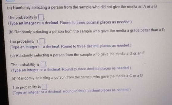 (a) Randomly selecting a person from the sample who did not give the media an A or a B The probability is (Type an integer or a decimal. Round to three decimal places as needed) (b) Randomly selecting a person from the sample who gave the media a grade better than a D The probability is (Type an integer or a decimal. Round to three decimal places as needed) (c) Randomly selecting a person from the sample who gave the media a D or an F The probability is Type an integer or a decimal Round to three decimal places as needed) (d) Randomly selecting a person from the sample who gave the media a C or a D The probability is Type an integer or a decimal. Round to three decimal places as needed)