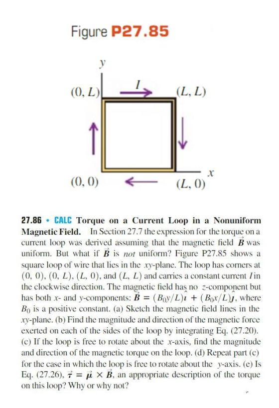 Figure P27.85 (0, L) (L, L (0, 0) (L, 0) 27.86 CALC Torque on a Current Loop in a Nonuniform Magnetic Field In Section 27.7 the expression for the torque on a current loop was derived assuming that the magnetic field B was uniform. But what if B is not uniform? Figure P27.85 shows a square loop of wire that lies in the y-plane. The loop has corners at (0, 0), (0, L), (L, 0), and (L, L) and carries a constant current lin the clockwise direction. The magnetic field has no z component but has both -r- and y-components: B (Boy/L)u (Bor/LN, where Bo is a positive constant. (a) Sketch the magnetic field lines in the xy-plane. (b) Find the magnitude and direction of the magnetic force exerted on each of the sides of the loop by integrating Eq. (27.20). (c) If the loop is free to rotate about the x-axis, find the magnitude and direction of the magnetic torque on the loop. (d) Repeat part (c) for the case in which the loop is free to rotate about the y-axis. (e) Is Eq. (27.26), T x B, an appropriate description of the torque on this loop? Why or why not?