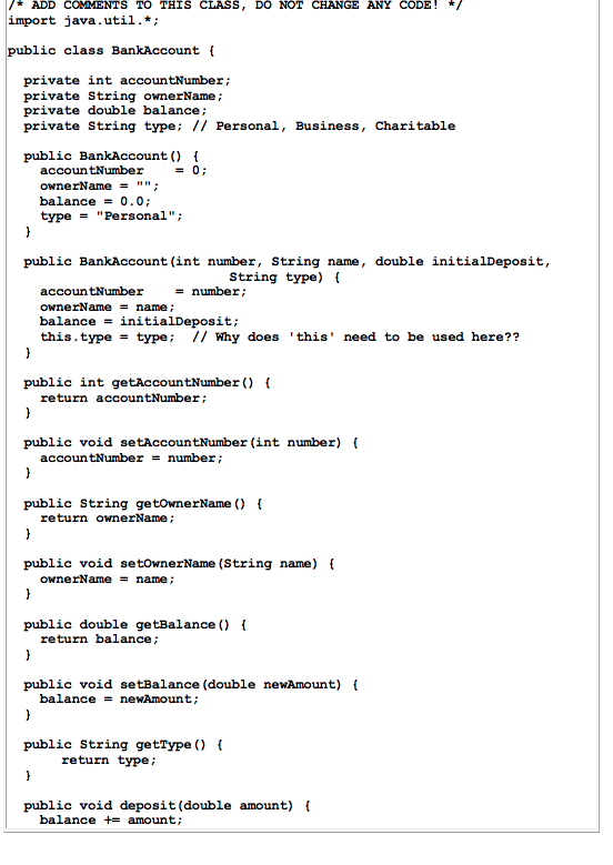 ADD COMMENTS TO THIS CLASS, DO NOT CHANGE ANY CODE! import java.util.*; public class BankAccount private int accountNumber; priva private double balance private String type; // Personal, Business, Charitable ownerName: public BankAccount) accoun tNumber- ownerName -; balance0.0 type Personal; public BankAccount (int number, String name, double initialDeposit, string type) ( accoun tNumber ownerName - name/ balance -initialDeposit; this.type - type // Why does this need to be used here?? = number; public int getAccountNumber) ( return accountNumber public void setAccountNumber (int number) ( number ; accoun tNumber public String getownerName) return ownerName public void setownerName (String name) ownerName - name/ public double getBalance () return balance; public void setBalance (double newAmount) ( balancenewAmount public String getType ) return type; public void deposit (double amount) balance += amount;