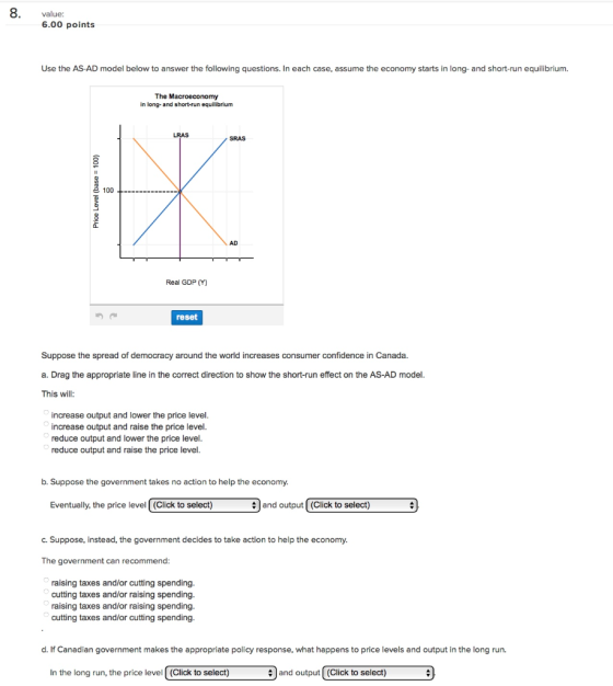 8. value: 6.00 points Use the AS-AD model below to answer the following questions. In each case, assume the economy starts in