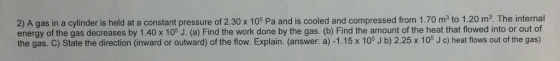in a cylinder at a constant pressure of 2.30 105 is cooled and compressed from 1.70 m3 to 1.20 m3. The internal energy of the gas decreases by 1.40 x 105 J. (a) Find the work done by the gas. (b) Find the amount of the heat that flowed into or out of the gas. C) State the direction (inward or outward) of the flow. Explain. (answer: a) -1.15 x 105 J b) 2.25 105 c) heat of the