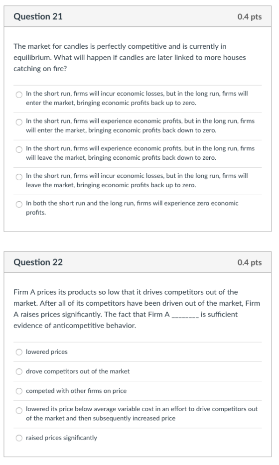 Question 21 0.4 pts The market for candles is perfectly competitive and is currently in equilibrium. What will happen if candles are later linked to more houses catching on fire? In the short run, firms will incur economic losses, but in the long run, firms will enter the market, bringing economic profits back up to zero In the short run, firms will experience economic profits, but in the long run, firms will enter the market, bringing economic profits back down to zero In the short run, firms will experience economic profits, but in the long run, firms will leave the market, bringing economic profits back down to zero. In the short run, firms will incur economic losses, but in the long run, firms will leave the market, bringing economic profits back up to zero O In both the short run and the long run, firms will experience zero economic profits. Question 22 0.4 pts Firm A prices its products so low that it drives competitors out of the market. After all of its competitors have been driven out of the market, Firmm A raises prices significantly. The fact that Firm A_i evidence of anticompetitive behavior, lowered prices drove competitors out of the market competed with other firms on price O lowered its price below average variable cost in an effort to drive competitors out of the market and then subsequently increased price raised prices significantly