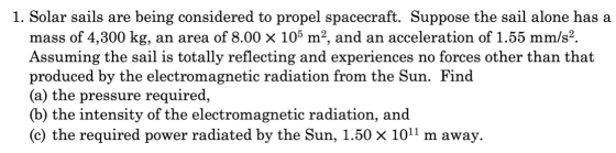 1. Solar sails are being considered to propel spacecraft. Suppose the sail alone has a mass of 4,300 kg, an area of 8.00 X 10