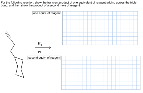 For the following reaction, show the transient product of one equivalent of reagent adding across the triple bond, and then show the product of a second mole of reagent. one equiv. of reagent Pt second equiv. of reagent