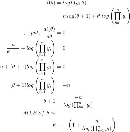 \begin{align*} l(\theta) &=logL(y_{i}|\theta) \\ &= n\,log(\theta+1)+\theta \,\,log\left ( \prod_{i=1}^{n}y_{i} \right )\\ \therefore \,\,put,\,\,\frac{dl(\theta)}{d\theta} &=0 \\ \frac{n}{\theta+1}+log\left ( \prod_{i=1}^{n}y_{i} \right )&= 0\\ n+(\theta+1)log\left ( \prod_{i=1}^{n}y_{i} \right )&=0 \\ (\theta+1)log \left ( \prod_{i=1}^{n}y_{i} \right )&=-n \\ \theta+1&=\frac{-n}{log\left ( \prod_{i=1}^{n}y_{i} \right )} \\ MLE\,\,of\,\,\theta\,\,is\\ \theta &=-\left (1+\frac{n}{log\left ( \prod_{i=1}^{n}y_{i} \right )} \right ) \end{align*}