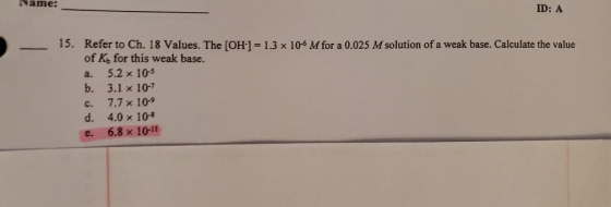 ID: A 15. Refer to Ch. 18 Values. The (OH) = 1.3 x 105 M for a 0.025 M solution of a weak base. Calculate the value of K, for