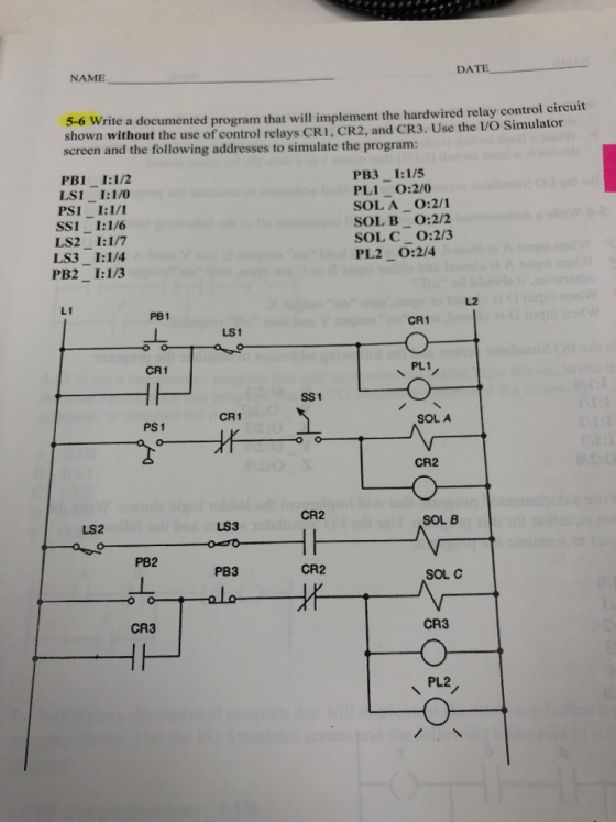 DATE NAME 5-6 Write a documented program that will implement the hardwired relay control circuit shown without the use of control relays CRI, CR2, and CR3. Use the VO Simulator screen and the following addresses to simulate the program: PB3 I:1/5 PL1 O:2/0 SOL A O:2/1 SOL B O:2/2 SOLC O:2/3 PL2 0:2/4 PB1 I:1/2 LS1 I:1/0 PS1 I:1/1 SS 1-1:16 LS2 I:1/7 LS3 I:1/4 PB2_1:1/3 し2 L1 PB1 CR 1 LS1 CR1 PL1 SS 1 CR1 SOL A PS 1 CR2 CR2 SOL B LS2 LS3 PB2 PB3 CR2 SOL C CR3 CR3 PL2