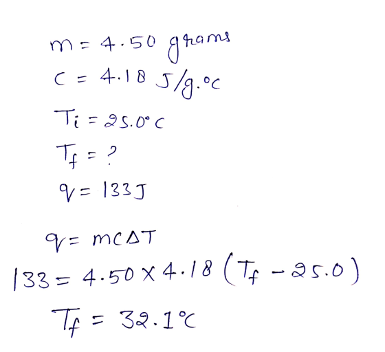 m= 4.50 grams c=4.185/9.00 Ti=25.0°C Tf = ? q= 1333 q=MCAT 133 = 4.50 X4.18 (TF-25.0) Tf = 32.1°C