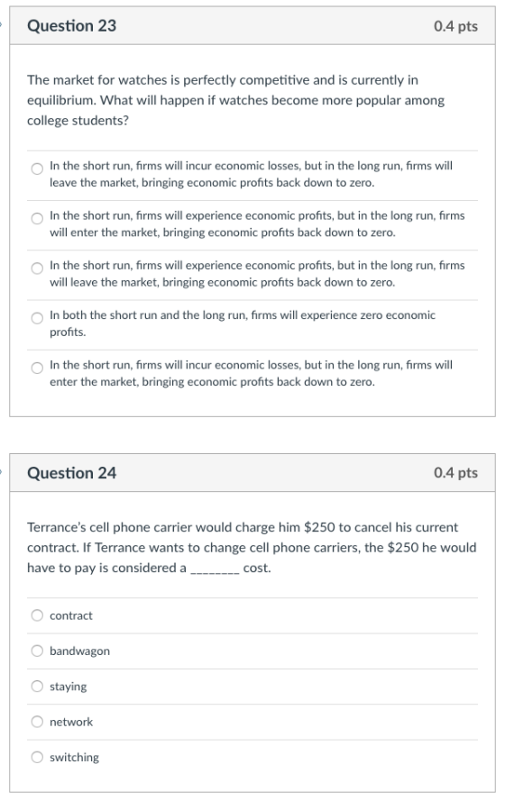 Question 23 0.4 pts The market for watches is perfectly competitive and is currently in equilibrium. What will happen if watches become more popular amon college students? O In the short run, firms will incur economic losses, but in the long run, firms will leave the market, bringing economic profits back down to zero O In the short run, firms will experience economic profits, but in the long run, firms O In the short run, firms will experience economic profits, but in the long run, firms O In both the short run and the long run, firms will experience zero economic O In the short run, firms will incur economic losses, but in the long run, firms will will enter the market, bringing economic profits back down to zero will leave the market, bringing economic profits back down to zero. profits. enter the market, bringing economic profits back down to zero Question 24 0.4 pts Terrances cell phone carrier would charge him $250 to cancel his current contract. If Terrance wants to change cell phone carriers, the $250 he would have to pay is considered a_______ cost contract bandwagon O staying O network switching