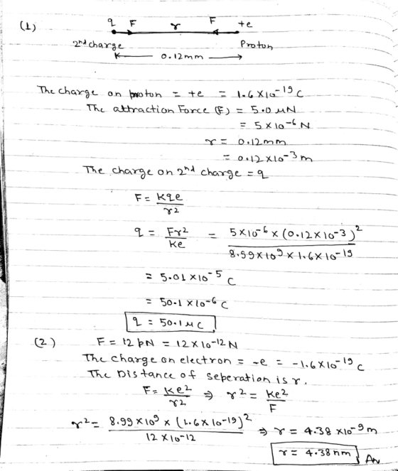 Proton charge o.12 m m TKL attraction Force (F) = 5.0 «N 3 The charge on 2nd charge ะ 5 x16 x (0-1210-3) Ke 5 50-1 x10-6C 2. the charge Gn electron -e - TH Dis tance f seperation is S2 12 IO12 4.38 nm