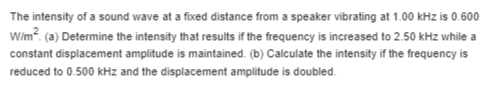 The intensity of a sound wave at a fixed distance from a speaker vibrating at 1.00 kHz is 0.600 Wim? (a) Determine the intens