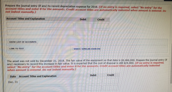 Prepare the journal entry (if any) to record depreciation expense for 2018. (If no entry is required, select No entry for the account titles and enter o for the amounts. Credit account titles are automatically indented when amount is entered. Do not indent manually.) Account Titles and Explanation Debit Credit SHOW LIST OF ACCOUNTS LINK TO TEXT VIDEO: SIMILAR EXERCISE The asset was not sold by December 31, 2018. The fair value of the equipment on that date is $6,466,000. Prepare the journal entry (if any) necessary to record this increase in fair value. It is expected that the cost of disposal is still $24,400. (If no entry is required select No entry for the account titles and enter 0 for the amounts. Credit account titles are automatically indented when amount is entered. Do not indent manually.) Debit Credit Date Account Titles and Explanation Dec. 31