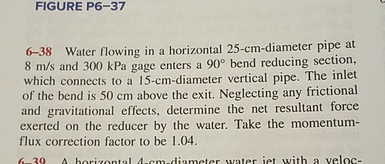FIGURE P6-37 6-38 Water flowing in a horizontal 25-cm-diameter pipe at 8 m/s and 300 kPa gage enters a 90 bend reducing section, which connects to a 15-cm-diameter vertical pipe. The inlet of the bend is 50 cm above the exit. Neglecting any frictional and gravitational effects, determine the net resultant force exerted on the reducer by the water. Take the momentum- flux correction factor to be 1.04. 6 30 A horizontal 4-cm-diameter water iet with a veloc-