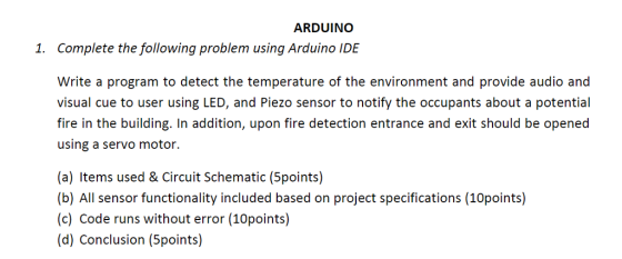 ARDUINO 1. Complete the following problem using Arduino IDE Write a program to detect the temperature of the environment and provide audio and visual cue to user using LED, and Piezo sensor to notify the occupants about a potential fire in the building. In addition, upon fire detection entrance and exit should be opened using a servo motor. (a) Items used & Circuit Schematic (5points) (b) All sensor functionality included based on project specifications (10points) (c) Code runs without error (10points) (d) Conclusion (5points)