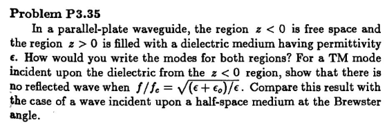 Problem P3.35 In a parallel-plate waveguide, the region z < 0 is free space and the region z > 0 is filled with a dielectric medium having permittivity . How would you write the modes for both regions? For a TM mode incident upon the dielectric from the z < 0 region, show that there is no reflected wave when f/h-.(e+ Co)/€. Compare this result with the case of a wave incident upon a half-space medium at the Brewster angle.