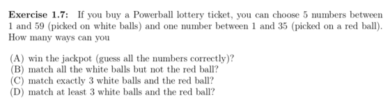 Exercise 1.7: If you buy a Powerball lottery ticket, you can choose 5 mbers between 1 and 59 (picked on white balls) and one number between 1 and 35 (picked on a red b How many ways can you (A) win the jackpot (guess all the numbers correctly)? (B) match all the white balls but not the red ball? (C) match exactly 3 white balls and the red ball? (D) match at least 3 white balls and the red ball?
