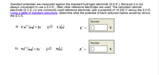 Standard potentials are measured against the standard hydrogen electrode (S.H.E.). Because it is not always convenient to use a S.H.E., often other reference electrodes are used. The saturated calomel electrode (S.C.E.) is one commonly used reference electrode, with a potential of +0.242 V versus the S.H.E. Using a table of standard reductions, determine what the potential of each reduction below would be versus the S.C.E Number a) Cu2+(aq) +2e- Cu(s) Number b) Ni2+(aq)+2e. 근 Nr(s)