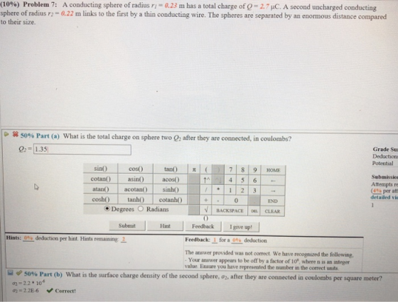 (1096) Problem 7: sphere of radius r2 to their size. A conducting sphere of radius ri-a23 m has a total charge of Q-27 C. A second uncharged conducting 0.22 m links to the first by a thin conducting wire. The spheres are separated by an enormous distance compared × 5096 Part (a) what is the total charge on sphere two 02 after they are connected, in coulombs? 0 1.35 Grade Su Deductions Potential cos) tan) t( 7 8 9 HOME sin0 cotan s acos() atan acotan) sino coshO tanh cotanh0 Submissior Attempts r (4% per att detailed vi 0 END Degrees O Radians V İ BACKSPACE IDEL! CLEAR Hint Fedback I give up! Submit Hints:--deduction per hunt. Hints remaining- Feedback: 1 for a deduction 0 The answer provided was not correct We have recognized the following. Your answer appears to be off by a factor of 10*, where n is an integer value. Ensure you have represented the number in the correct units e 50% Part (b) what is the surface charge density of the second sphere, o2, after they are connected in coulombs per square meter? 2-2.2 10 02 2.2E-6 Correct!