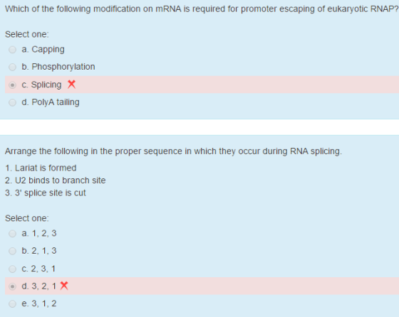 Which of the following modification on mRNA is required for promoter escaping of eukaryotic RNAP? Select one: a. Capping b. Phosphorylation c. Splicing X d. PolyA tailing Arrange the following in the proper sequence in which they occur during RNA splicing 1. Lariat is formed 2. U2 binds to branch site 3. 3 splice site is cut Select one: a. 1, 2, 3 b. 2, 1, 3 c. 2, 3, 1 e. 3, 1, 2