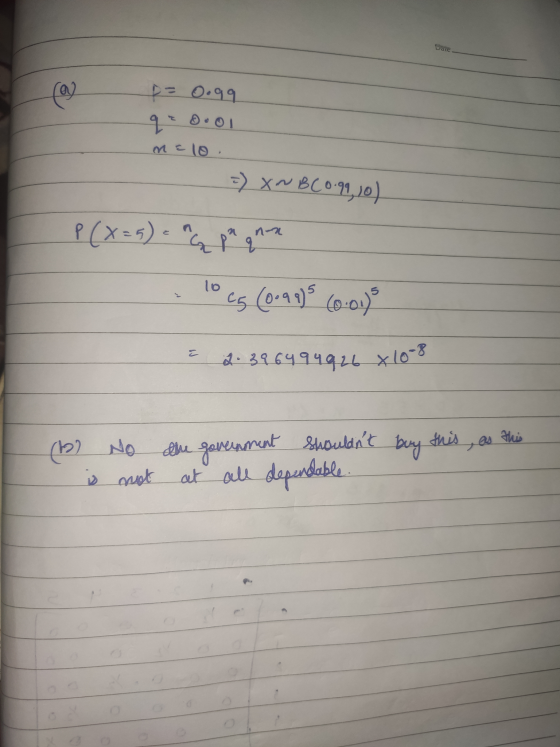 Dare - p= 0.gq qe 0.01 n = 10. =) X~ BC 0.99, 10) P(X=5) = q pa gran - 10 cg (0.99)5 6o.o.) E 2.39 6494926 x 10-8 (12) is No