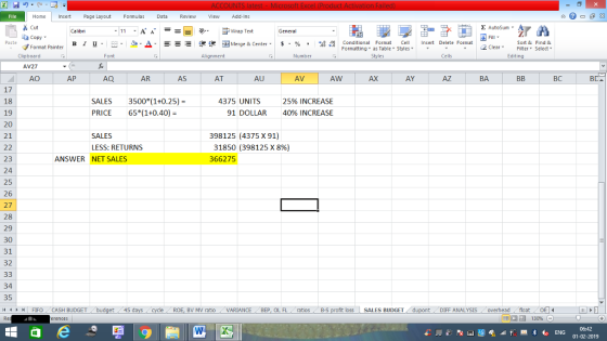 Home nert Page Layout Formulas Data Review View dd-Ins Cut Σ AutoSum ー E ゴWrap Text aCopy в 1 프 . Ej-., Δ. : rーー 逻锂函Merge & Center. $, % , 弼,8 C Paste Conditional Format CeInsert Delete Format Formatting as Table Styles2 Clear Sort &Find & Format Painter Clipboard Font Alignment Number Cells Edting AV27 AO AP AQ AR AS AT AU AV AW AX AY AZ BA BC BD 17 18 19 20 21 4375 UNITS SALES3500 (1+0.25)- PRICE 65%1+0.40)- 25% INCREASE 40% INCREASE 91 DOLLAR 98125 (4375 X 91) 31850 (398125 x 896) 366275 SALES LESS: RETURNS 23 24 25 26 27 28 29 30 31 32 ANSWER NET SALES 34 35 4FIFOCASH BUDGET 45 BV MV ratioVARIANCE BEP, OL FLatios B-S oss SALES BUDGET DIFF ANALYSIS overheadfloat 01-02-2019