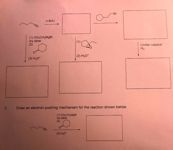 ~Br n-Buli (1) CH3CH2MgBr dry ether (2) Lindler catalyst H₂ (2) H30+ (3) H30+ Draw an electron pushing mechanism for the reac