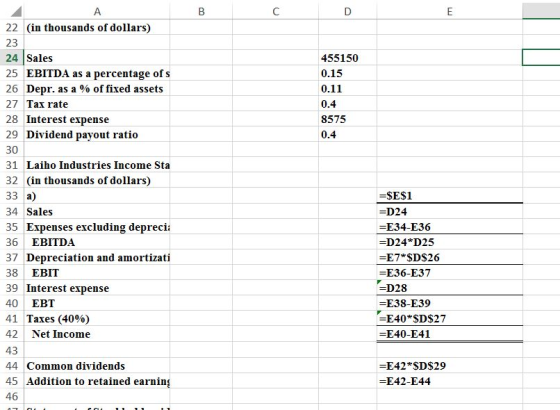 22 (in thousands of dollars) 23 24 |Sales 25 EBITDA as a percentage of s 26 Depr. as a % of fixed assets 27 Tax rate 28 Interest expense 29 Dividend payout ratio 30 31 Laiho Industries Income Sta 32 (in thousands of dollars) 33 a) 34 Sales 35 Expenses excluding depreci 36 EBITDA 37 Depreciation and amortizati 38 EBIT 39 Interest expense 40 EBT 41 Taxes (40%) 42 Net Income 43 44 Common dividends 45 Addition to retained earnin 46 455150 0.15 0.11 0.4 8575 0.4 =SE$1 D24 E34-E36 -D24*D25 -E7*$D$26 E36-E37 -D28 E38-E39 E40 SDS27 E40-E41 -E42*$D$29 =E42-E44