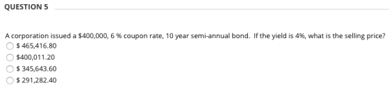 QUESTION 5 A corporation issued a $400,000, 6 % coupon rate, 10 year semi-annual bond. If the yield is 4%, what is the sellin