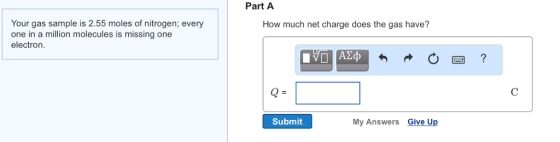 Your gas sample is 55 moles of nitrogen; every one in a million molecules is missing one electron Part A How much net charge does the gas have? Submit My Answers Give Up