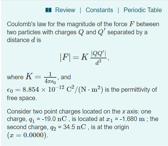 Review | Constants | Periodic Table Coulombs law for the magnitude of the force F between two particles with charges Q and Q separated by a distance d is d2 where Kad 4TTEO eo = 8.854 × 10-12 C2/ (N·m2) is the permittivity of free space Consider two point charges located on the x axis: one charge, q1 =-19.0 nC , is located at x1 =-1.680 m ; the second charge, g2 34.5 nC, is at the origin 0.0000)
