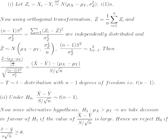 (i)~Let~Z_i=X_i-Y_i\overset{iid}{\sim} N(\mu_X-\mu_Y,\sigma_Z^2);~i(1)n.\\\\ Now~using~orthogonal~transformation,~\bar{Z}=\frac{1}{n}\sum_{i=1}^nZ_i~and\\ \frac{(n-1)S^2}{\sigma_Z^2}=\frac{\sum_{i=1}^n(Z_i-\bar{Z})^2}{\sigma_Z^2}~are~independently~distributed~and\\\\ \bar{Z}\sim N\left(\mu_X-\mu_Y,~\frac{\sigma_Z^2}{n} \right ),~\frac{(n-1)S^2}{\sigma_Z^2}\sim \chi^2_{n-1}.~Then\\\\ \frac{\frac{\bar{Z}-(\mu_X-\mu_Y)}{\frac{\sigma_Z}{\sqrt{n}}}}{\sqrt{\frac{(n-1)S^2}{\sigma_Z^2}}}=\frac{(\bar{X}-\bar{Y})-(\mu_X-\mu_Y)}{S/\sqrt{n}}\\\\ =T\sim t-distribution~with~n-1~degrees~of~freedom ~i.e.~t(n-1).\\\\ (ii)~Under~H_0,~\frac{\bar{X}-\bar{Y}}{S/\sqrt{n}}\sim t(n-1).\\\\ Now~since~alternative~hypothesis,~H_1:\mu_X>\mu_Y\Rightarrow we~take~decision\\ in~favour~of~H_1~if~the~value~of~\frac{\bar{X}-\bar{Y}}{S/\sqrt{n}}~is~large.~Hence~we~reject~H_0~if\\\\ \frac{\bar{x}-\bar{y}}{s\/\sqrt{n}}\geq \theta.\\\\