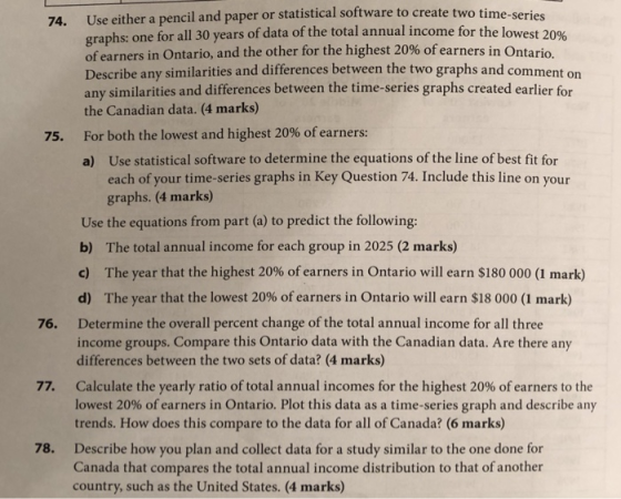 Use either a pencil and paper or statistical software to create two time-series graphs: one for all 30 years of data of the total annual income for the lowest 20% of earners in Ontario, and the other for the highest Describe any similarities and differences between the two graphs and comment on any similarities and differences between the time-series graphs created earlier for the Canadian data. (4 marks) For both the lowest and highest 20% ofearners: a) 74. 20% ofearners in Ontario. 75. Use statistical software to determine the equations of the line of best fit for each of your time-series graphs in Key Question 74. Include this line on your graphs. (4 marks) Use the equations from part (a) to predict the following: b) The total annual income for each group in 2025 (2 marks) c) The year that the highest 20% of earners in Ontario will earn $180 000 (1 mark) d) The year that the lowest 20% of earners in Ontario will earn $18 000 (1 mark) Determine the overall percent change of the total annual income for all three income groups. Compare this Ontario data with the Canadian data. Are there any differences between the two sets of data? (4 marks) 76. Calculate the yearly ratio of total annual incomes for the highest 20% of earners to the lowest 20% of earners in Ontario. Plot this data as a time-series graph and describe any trends. How does this compare to the data for all of Canada? (6 marks) 77. Describe how you plan and collect data for a study similar to the one done for Canada that compares the total annual income distribution to that of another country, such as the United States. (4 marks) 78.