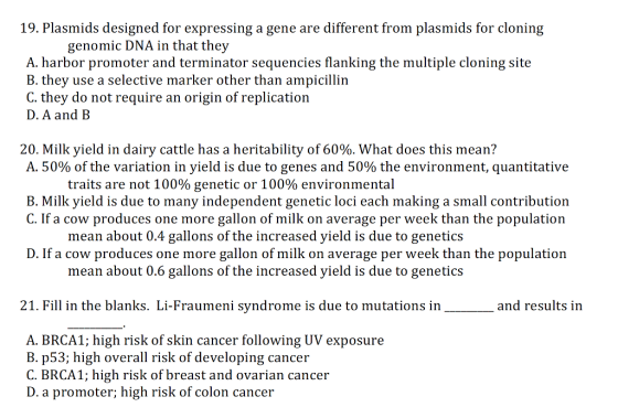 19. Plasmids designed for expressing a gene are different from plasmids for cloning A. harbor promoter and terminator sequencies flanking the multiple cloning site B. they use a selective marker other than ampicillin C. they do not require an origin of replication D. A and B 20. Milk yield in dairy cattle has a heritability of 60%, what does this mea n? A. 50% of the variation in yield is due to genes and 50% the environment, quantitative traits are not 100% genetic or 100% environmental B. Milk yield is due to many independent genetic loci each making a small contribution C. If a cow produces one more gallon of milk on average per week than the population mean about 0.4 gallons of the increased yield is due to genetics D. If a cow produces one more gallon of milk on average per week than the population mean about 0.6 gallons of the increased yield is due to genetics 21. Fill in the blanks. Li-Fraumeni syndrome is due to mutations in and results in A. BRCA1; high risk of skin cancer following UV exposure B. p53; high overall risk of developing cancer C. BRCA1; high risk of breast and ovarian cancer D. a promoter; high risk of colon cancer