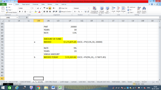 Home nert Page Layout Formulas Data Review View dd-Ins Cut Σ AutoSum ー E ゴWrap Text aCopy в 1 프 . Ej-., Δ. : rーー 逻锂函Merge & Center. $, % , 弼,8 C Conditional Format CeInsert Delete Format Formatting as Table Styles2 Clear Sort &Find & Format Painter Clipboard Alignment Number Cells Edting LK LM LN LO LP LQ LR LS LT LU LV LW LX 64 65 PMT YEARS RATE 20000 30 11% 67 69 70 71 72 73 74 75 76 AMOUNT OF FUND NEEDED $ 1,73,875.85 EXCEL-PV(11%,30,-20000) RATE 9% 20 SINGLE AMOUNT NEEDED TODAY $ 31,024.82 EXCEL-PV(9%,20,,-173875.85) 78 79 80 81 82 11 1 トーCALCULATOR ( LOAN OPTIONS | pv, fv, annuity 1 CAP STRU VALUE BOX DILUTION DOLLAR COST AVG MORTGAGE EXPO Sheet1Sheet2 Shel 福 130% rences: x261 06-01-2019