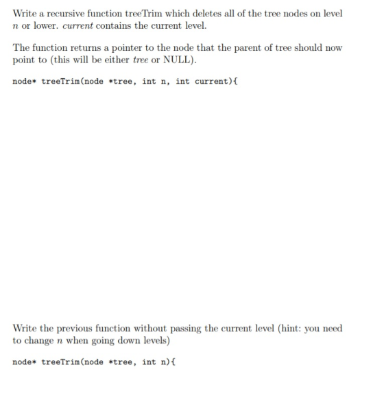 Write a recursive function treeTrim which deletes all of the tree nodes on level n or lower. current contains the current level. The function returns a pointer to the node that the parent of tree should now point to (this will be either tree or NULL node* treeTrim(node «tree, int n, int current) ( W1 Write the previous function without passing the current level (hint: you need to change n when going down levels) node, treeTrin(node tree, int n)t